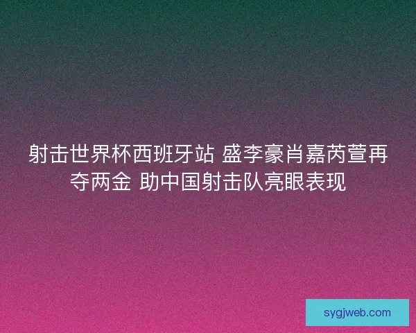 射击世界杯西班牙站 盛李豪肖嘉芮萱再夺两金 助中国射击队亮眼表现